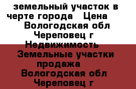 земельный участок в черте города › Цена ­ 400 - Вологодская обл., Череповец г. Недвижимость » Земельные участки продажа   . Вологодская обл.,Череповец г.